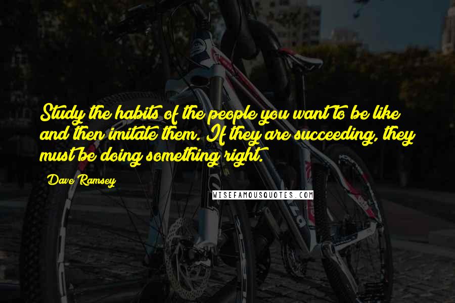 Dave Ramsey Quotes: Study the habits of the people you want to be like and then imitate them. If they are succeeding, they must be doing something right.