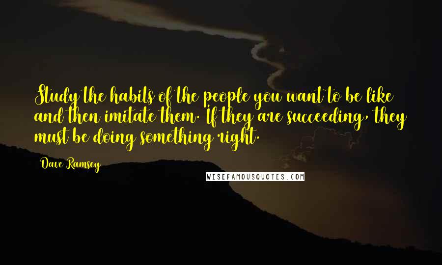 Dave Ramsey Quotes: Study the habits of the people you want to be like and then imitate them. If they are succeeding, they must be doing something right.