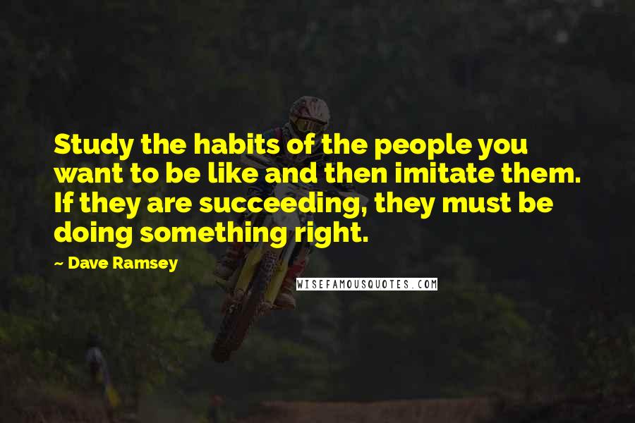 Dave Ramsey Quotes: Study the habits of the people you want to be like and then imitate them. If they are succeeding, they must be doing something right.
