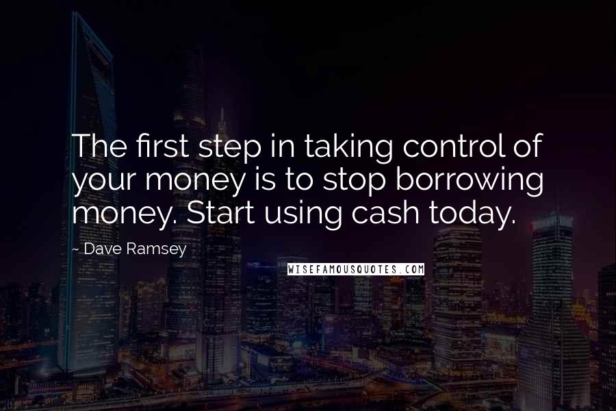 Dave Ramsey Quotes: The first step in taking control of your money is to stop borrowing money. Start using cash today.