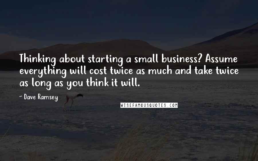 Dave Ramsey Quotes: Thinking about starting a small business? Assume everything will cost twice as much and take twice as long as you think it will.