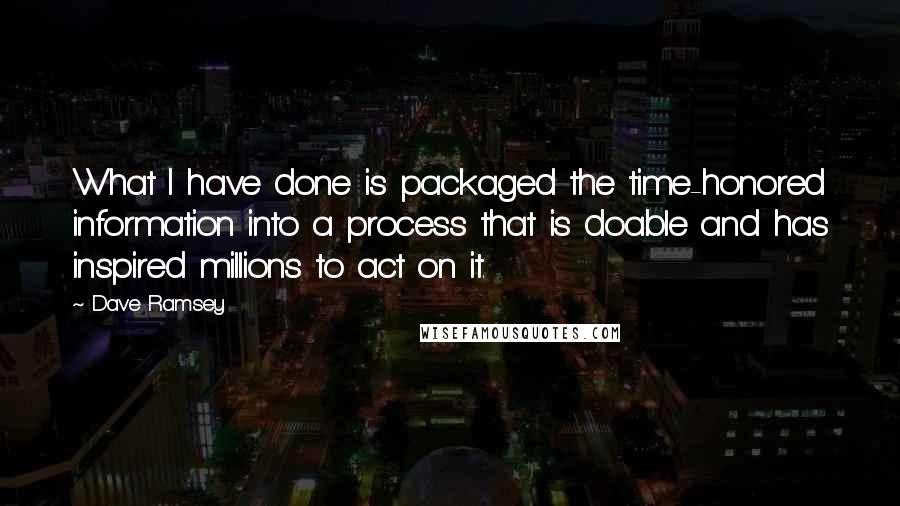 Dave Ramsey Quotes: What I have done is packaged the time-honored information into a process that is doable and has inspired millions to act on it.