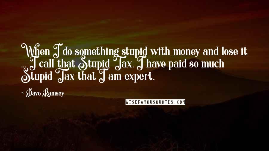 Dave Ramsey Quotes: When I do something stupid with money and lose it ... I call that Stupid Tax. I have paid so much Stupid Tax that I am expert.