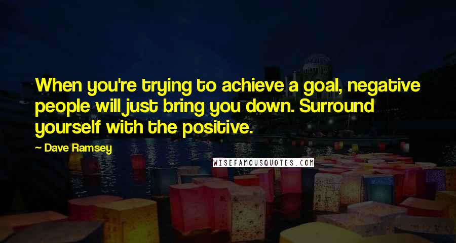 Dave Ramsey Quotes: When you're trying to achieve a goal, negative people will just bring you down. Surround yourself with the positive.