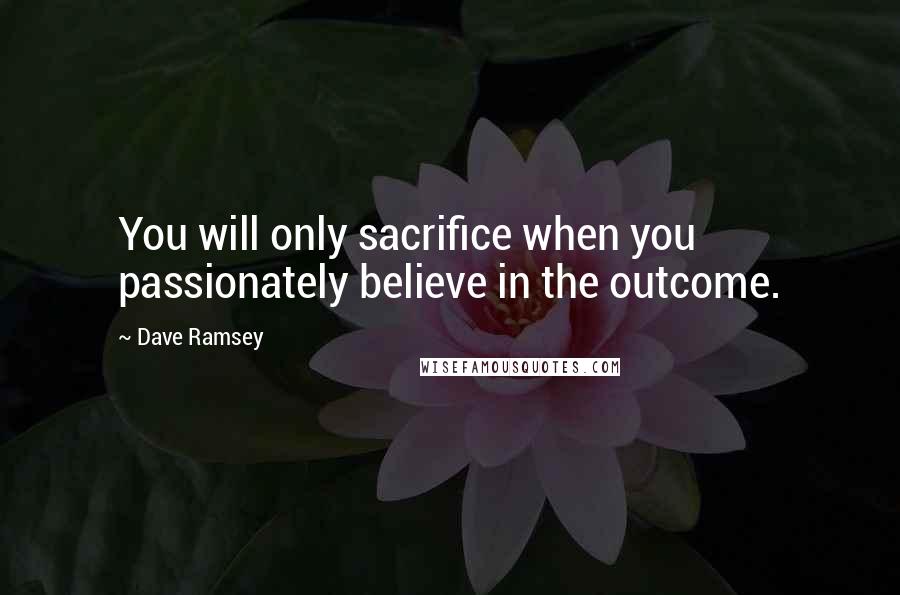 Dave Ramsey Quotes: You will only sacrifice when you passionately believe in the outcome.