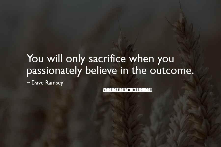 Dave Ramsey Quotes: You will only sacrifice when you passionately believe in the outcome.