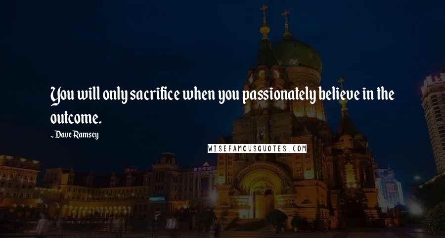 Dave Ramsey Quotes: You will only sacrifice when you passionately believe in the outcome.