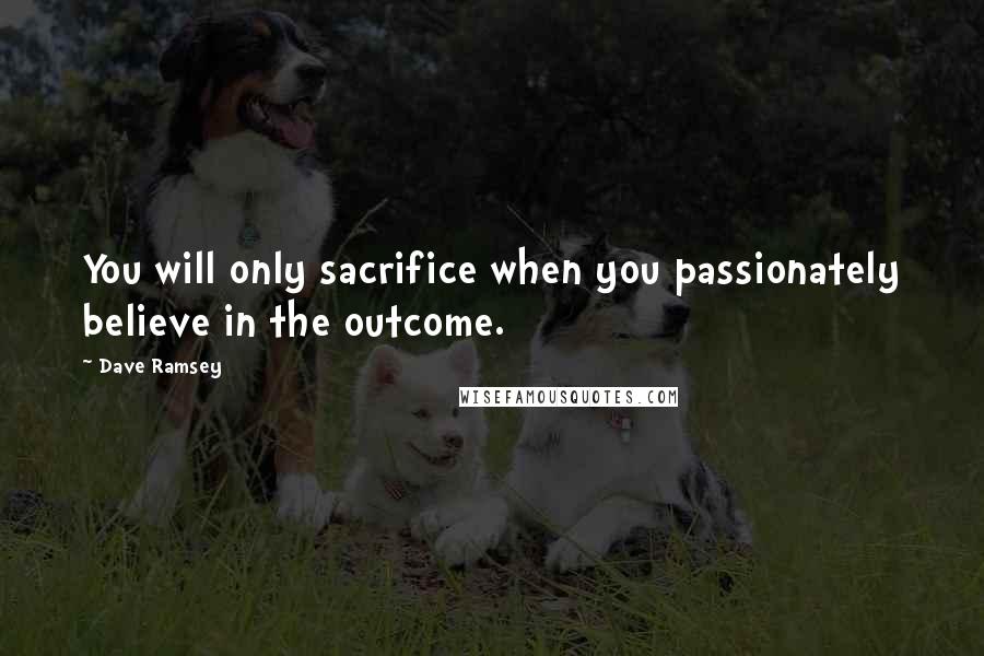 Dave Ramsey Quotes: You will only sacrifice when you passionately believe in the outcome.