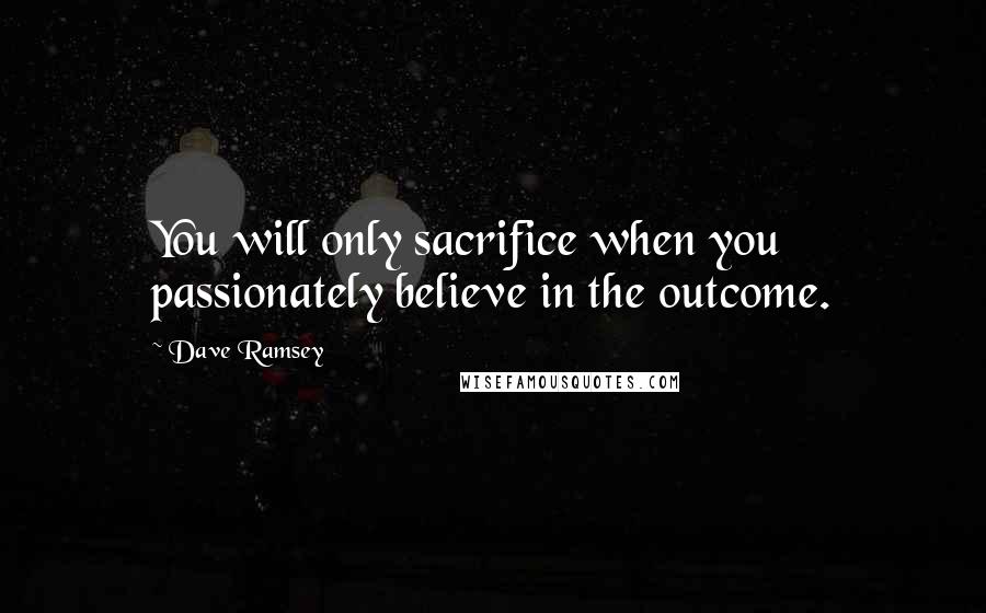 Dave Ramsey Quotes: You will only sacrifice when you passionately believe in the outcome.