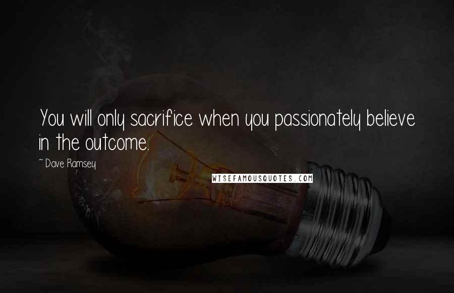 Dave Ramsey Quotes: You will only sacrifice when you passionately believe in the outcome.