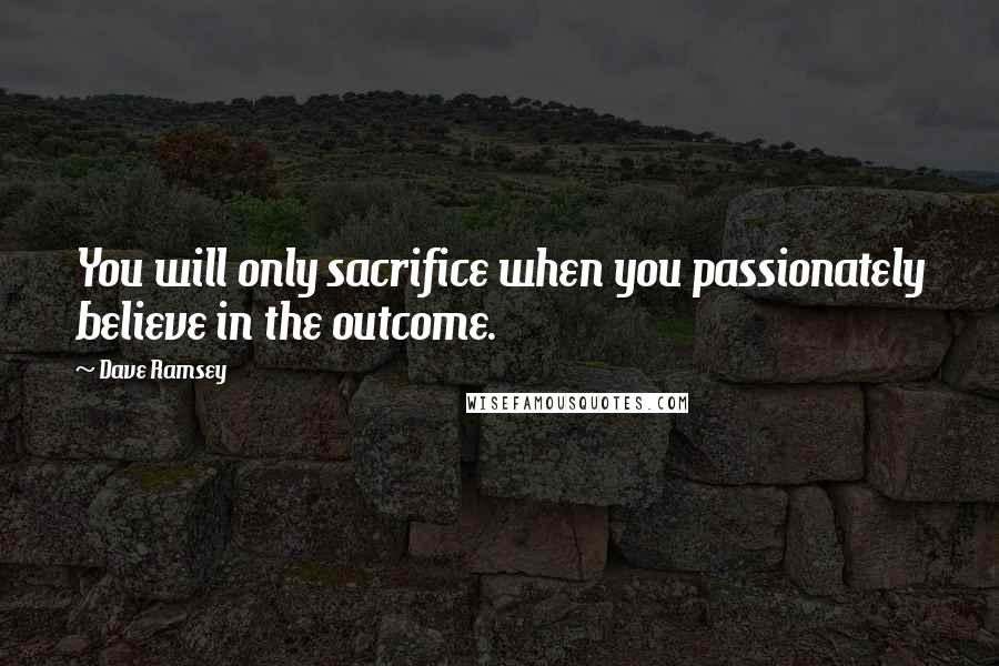 Dave Ramsey Quotes: You will only sacrifice when you passionately believe in the outcome.