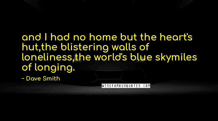 Dave Smith Quotes: and I had no home but the heart's hut,the blistering walls of loneliness,the world's blue skymiles of longing.