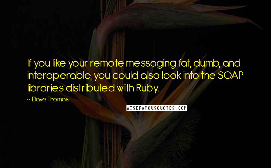 Dave Thomas Quotes: If you like your remote messaging fat, dumb, and interoperable, you could also look into the SOAP libraries distributed with Ruby.