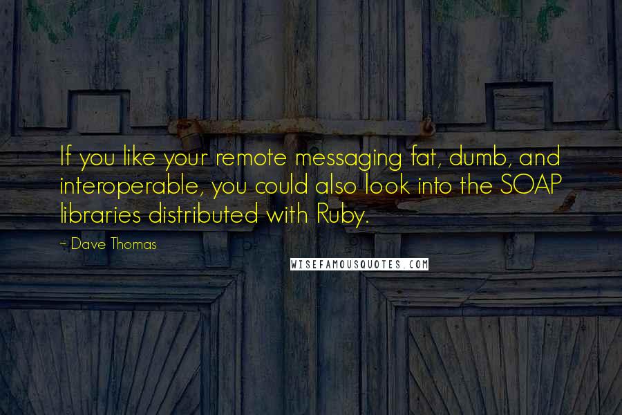 Dave Thomas Quotes: If you like your remote messaging fat, dumb, and interoperable, you could also look into the SOAP libraries distributed with Ruby.