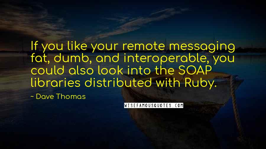 Dave Thomas Quotes: If you like your remote messaging fat, dumb, and interoperable, you could also look into the SOAP libraries distributed with Ruby.