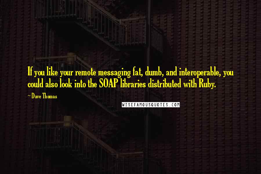 Dave Thomas Quotes: If you like your remote messaging fat, dumb, and interoperable, you could also look into the SOAP libraries distributed with Ruby.