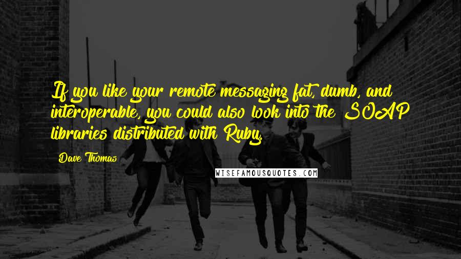 Dave Thomas Quotes: If you like your remote messaging fat, dumb, and interoperable, you could also look into the SOAP libraries distributed with Ruby.