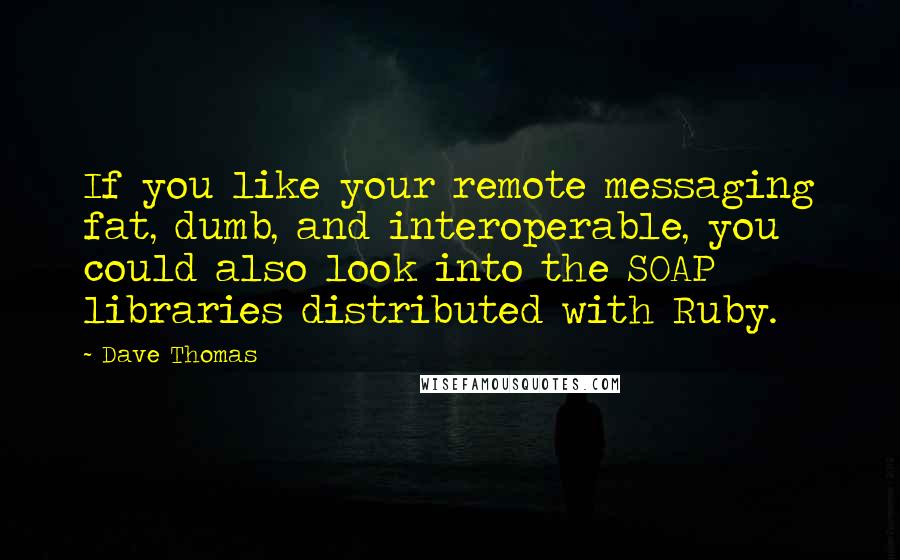 Dave Thomas Quotes: If you like your remote messaging fat, dumb, and interoperable, you could also look into the SOAP libraries distributed with Ruby.