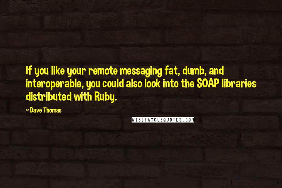 Dave Thomas Quotes: If you like your remote messaging fat, dumb, and interoperable, you could also look into the SOAP libraries distributed with Ruby.