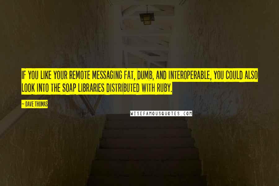 Dave Thomas Quotes: If you like your remote messaging fat, dumb, and interoperable, you could also look into the SOAP libraries distributed with Ruby.