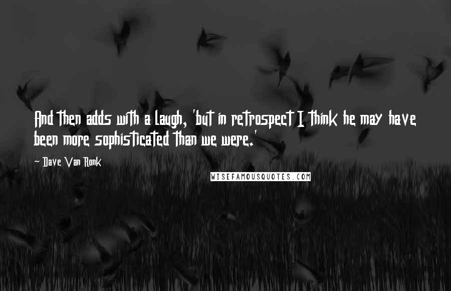 Dave Van Ronk Quotes: And then adds with a laugh, 'but in retrospect I think he may have been more sophisticated than we were.'