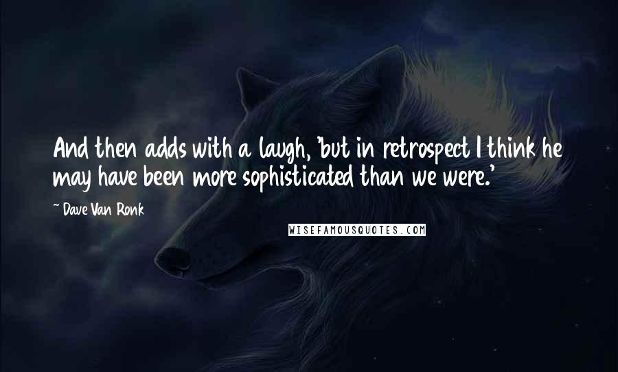 Dave Van Ronk Quotes: And then adds with a laugh, 'but in retrospect I think he may have been more sophisticated than we were.'