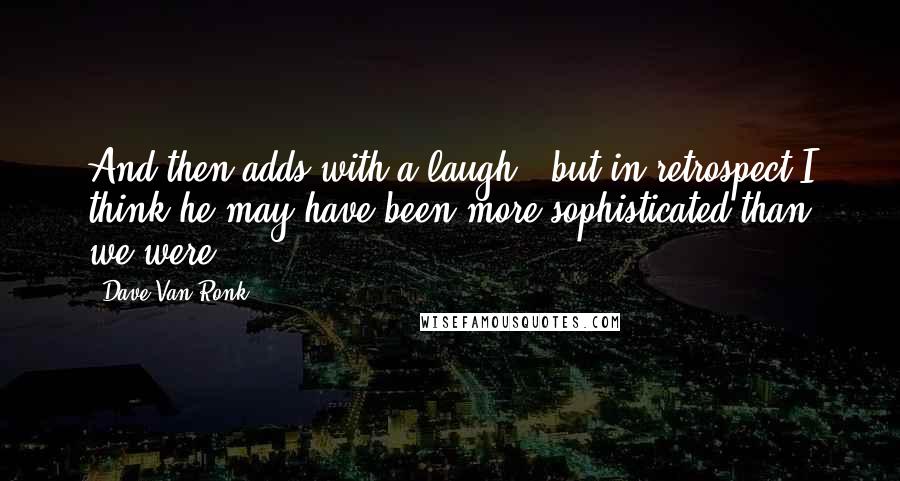 Dave Van Ronk Quotes: And then adds with a laugh, 'but in retrospect I think he may have been more sophisticated than we were.'