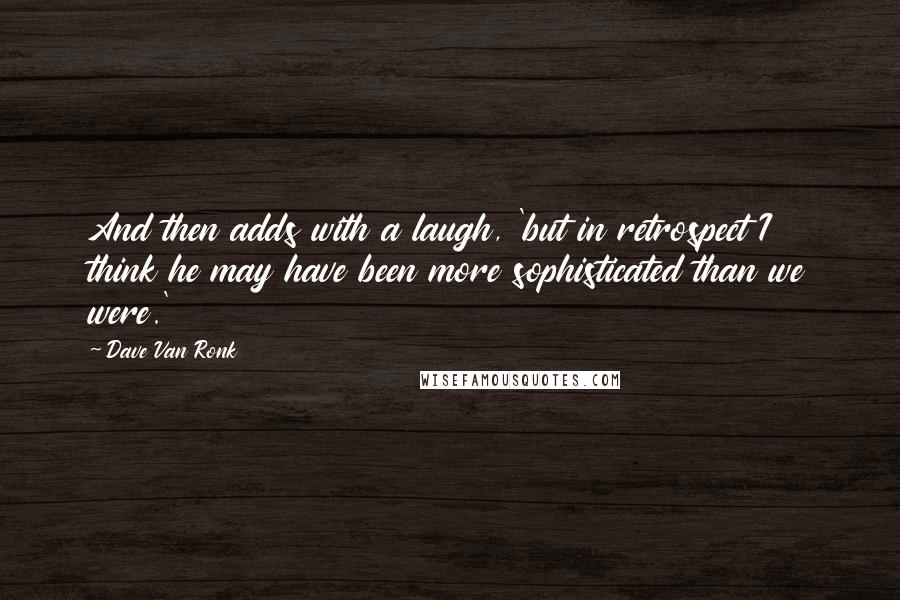 Dave Van Ronk Quotes: And then adds with a laugh, 'but in retrospect I think he may have been more sophisticated than we were.'