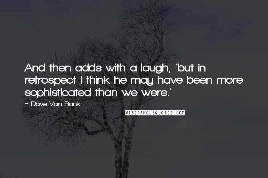 Dave Van Ronk Quotes: And then adds with a laugh, 'but in retrospect I think he may have been more sophisticated than we were.'
