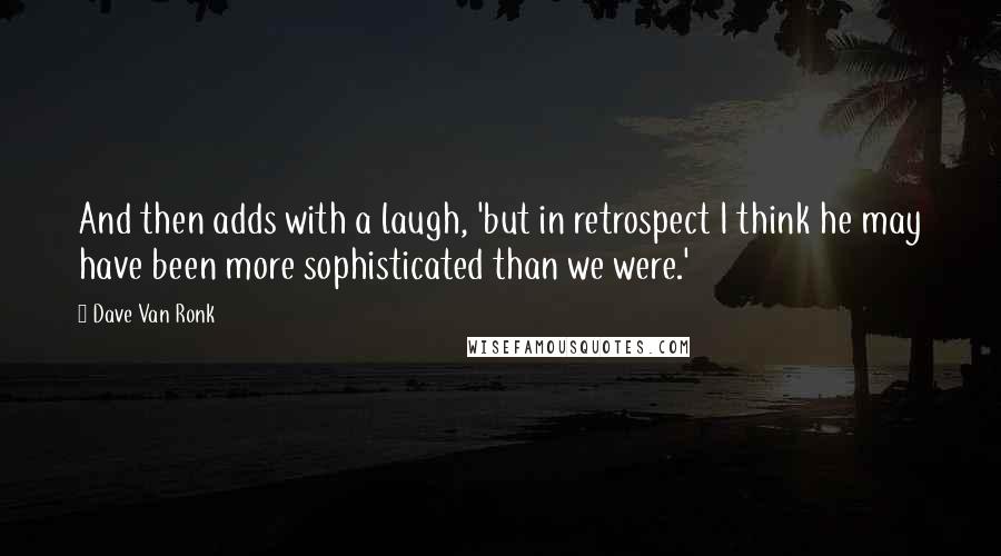 Dave Van Ronk Quotes: And then adds with a laugh, 'but in retrospect I think he may have been more sophisticated than we were.'