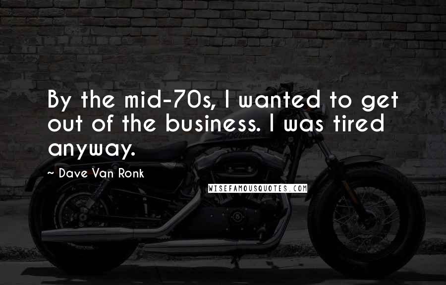 Dave Van Ronk Quotes: By the mid-70s, I wanted to get out of the business. I was tired anyway.