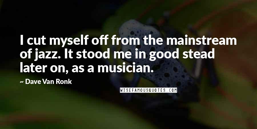 Dave Van Ronk Quotes: I cut myself off from the mainstream of jazz. It stood me in good stead later on, as a musician.