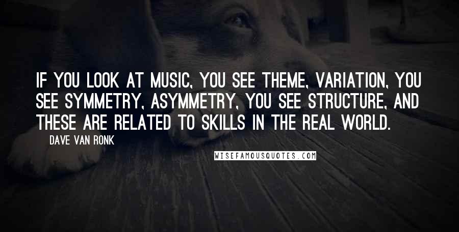 Dave Van Ronk Quotes: If you look at music, you see theme, variation, you see symmetry, asymmetry, you see structure, and these are related to skills in the real world.