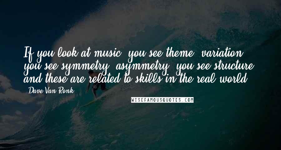 Dave Van Ronk Quotes: If you look at music, you see theme, variation, you see symmetry, asymmetry, you see structure, and these are related to skills in the real world.