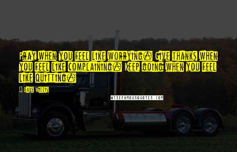 Dave Willis Quotes: Pray when you feel like worrying. Give thanks when you feel like complaining. Keep going when you feel like quitting.