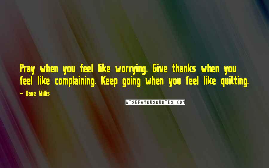 Dave Willis Quotes: Pray when you feel like worrying. Give thanks when you feel like complaining. Keep going when you feel like quitting.