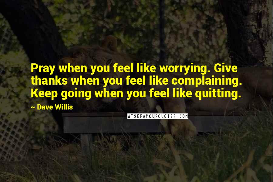 Dave Willis Quotes: Pray when you feel like worrying. Give thanks when you feel like complaining. Keep going when you feel like quitting.