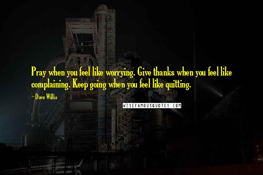 Dave Willis Quotes: Pray when you feel like worrying. Give thanks when you feel like complaining. Keep going when you feel like quitting.