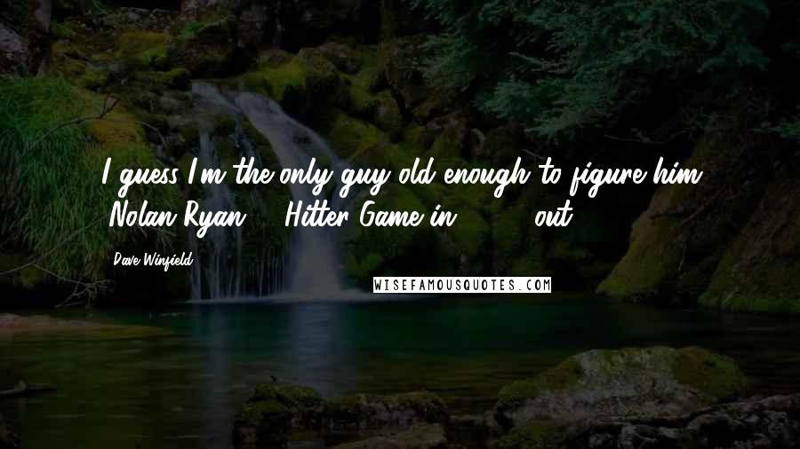 Dave Winfield Quotes: I guess I'm the only guy old enough to figure him (Nolan Ryan, 1-Hitter Game in 1991) out.