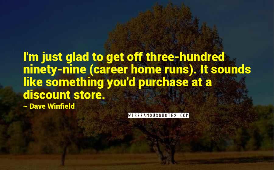 Dave Winfield Quotes: I'm just glad to get off three-hundred ninety-nine (career home runs). It sounds like something you'd purchase at a discount store.