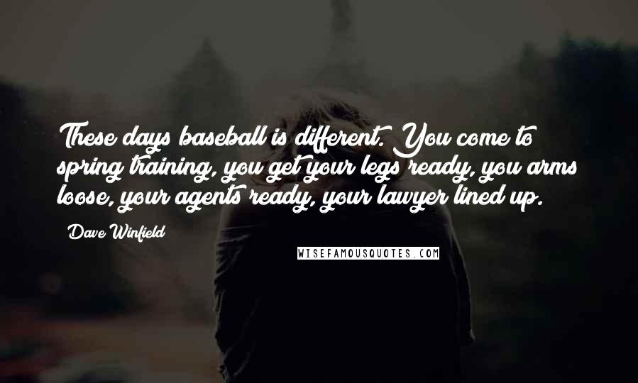 Dave Winfield Quotes: These days baseball is different. You come to spring training, you get your legs ready, you arms loose, your agents ready, your lawyer lined up.