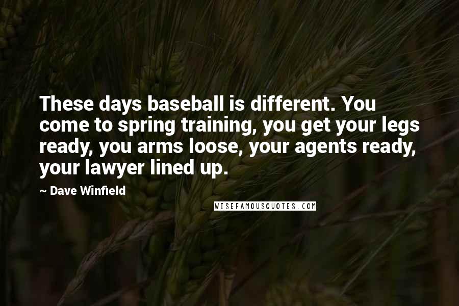 Dave Winfield Quotes: These days baseball is different. You come to spring training, you get your legs ready, you arms loose, your agents ready, your lawyer lined up.
