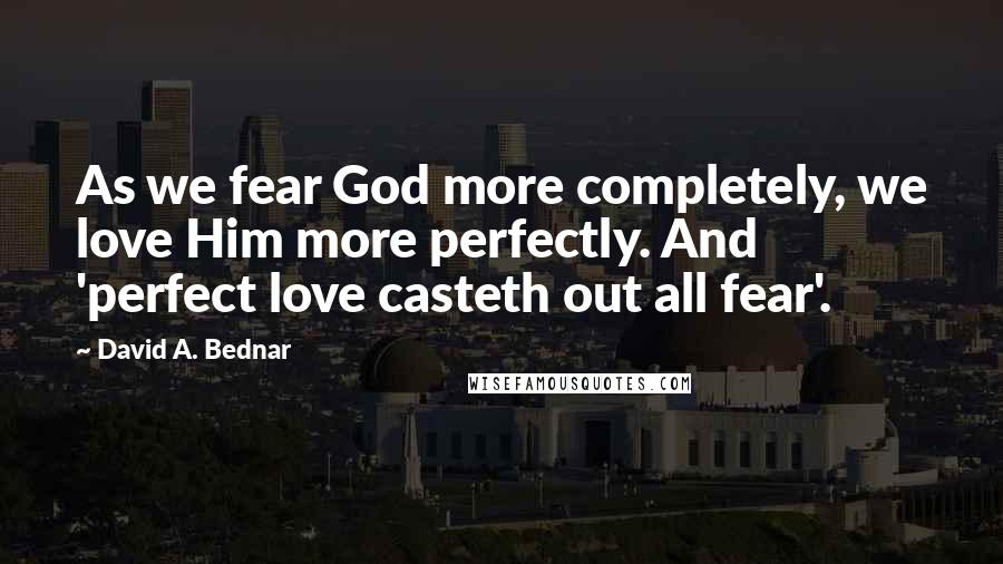 David A. Bednar Quotes: As we fear God more completely, we love Him more perfectly. And 'perfect love casteth out all fear'.