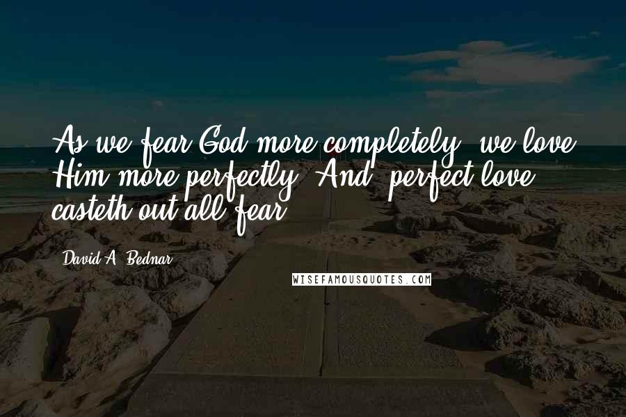David A. Bednar Quotes: As we fear God more completely, we love Him more perfectly. And 'perfect love casteth out all fear'.