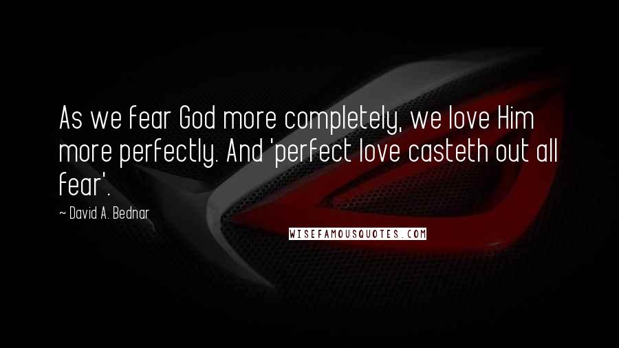David A. Bednar Quotes: As we fear God more completely, we love Him more perfectly. And 'perfect love casteth out all fear'.