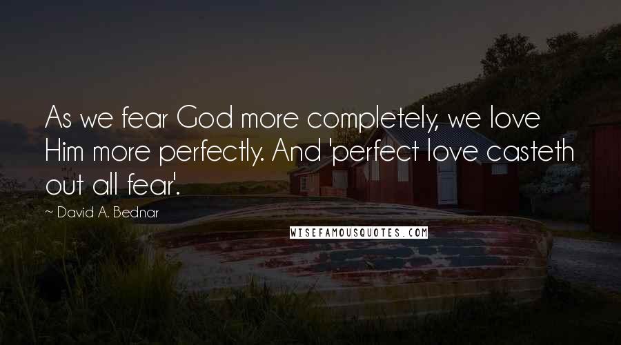 David A. Bednar Quotes: As we fear God more completely, we love Him more perfectly. And 'perfect love casteth out all fear'.