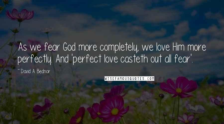 David A. Bednar Quotes: As we fear God more completely, we love Him more perfectly. And 'perfect love casteth out all fear'.