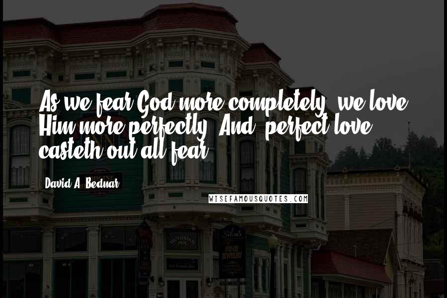 David A. Bednar Quotes: As we fear God more completely, we love Him more perfectly. And 'perfect love casteth out all fear'.