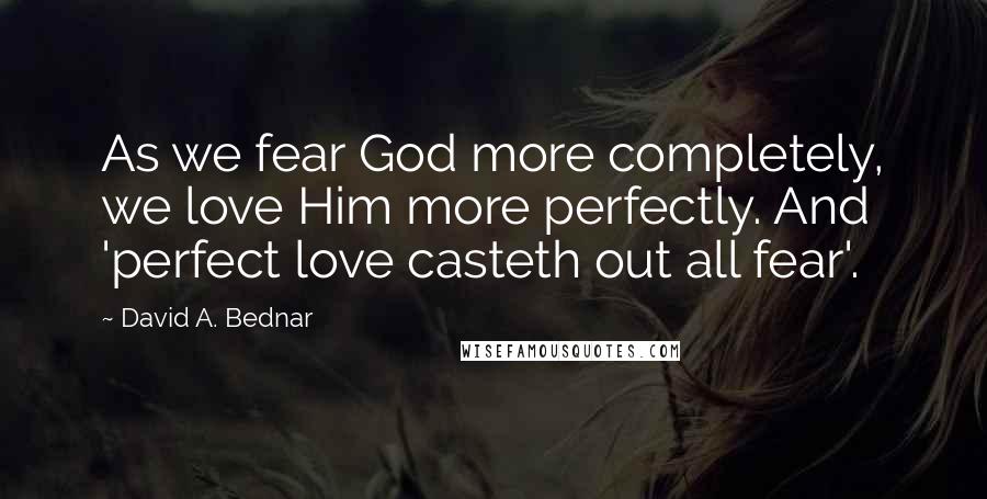 David A. Bednar Quotes: As we fear God more completely, we love Him more perfectly. And 'perfect love casteth out all fear'.