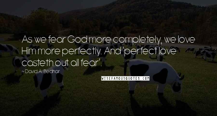 David A. Bednar Quotes: As we fear God more completely, we love Him more perfectly. And 'perfect love casteth out all fear'.